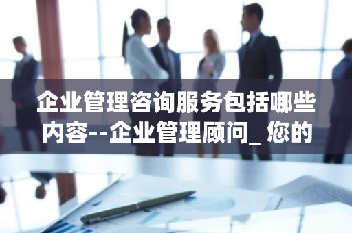 企业管理咨询服务包括哪些内容--企业管理顾问_ 您的业务发展的守护者