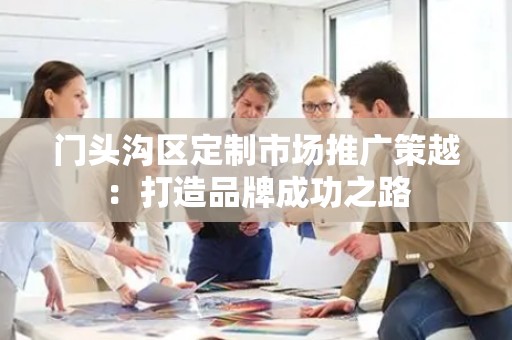 门头沟区定制市场推广策越：打造品牌成功之路