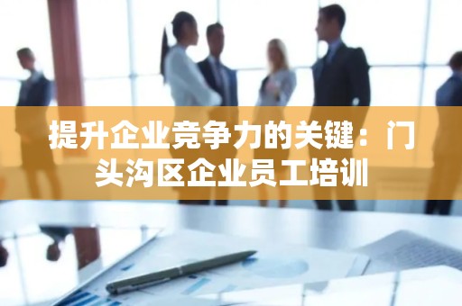 提升企业竞争力的关键：门头沟区企业员工培训