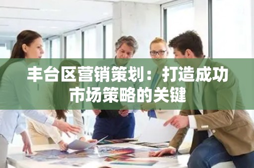 丰台区营销策划：打造成功市场策略的关键