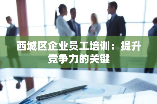 西城区企业员工培训：提升竞争力的关键