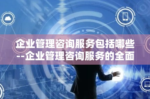 企业管理咨询服务包括哪些--企业管理咨询服务的全面解读