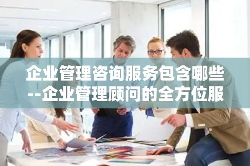 企业管理咨询服务包含哪些--企业管理顾问的全方位服务