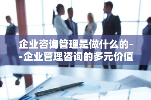 企业咨询管理是做什么的--企业管理咨询的多元价值探索