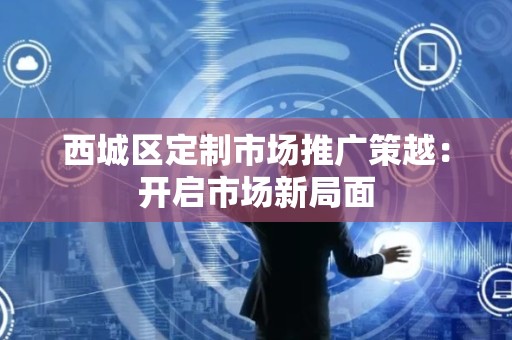 西城区定制市场推广策越：开启市场新局面