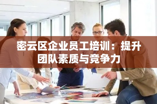 密云区企业员工培训：提升团队素质与竞争力