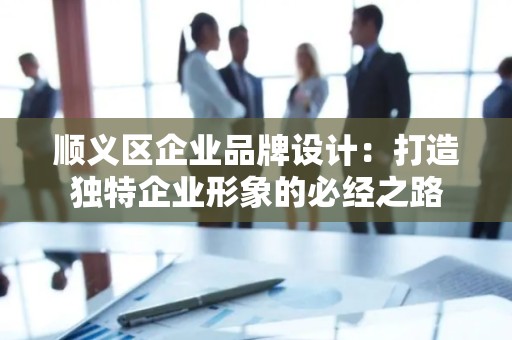 顺义区企业品牌设计：打造独特企业形象的必经之路