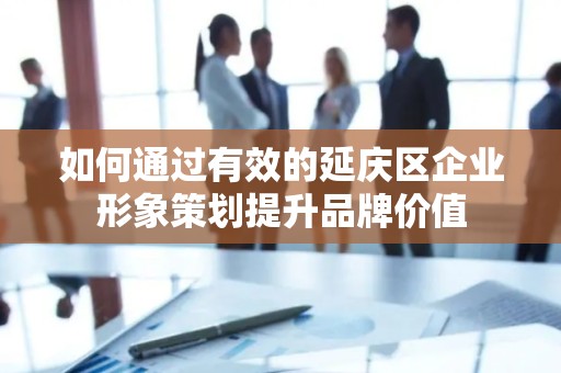 如何通过有效的延庆区企业形象策划提升品牌价值