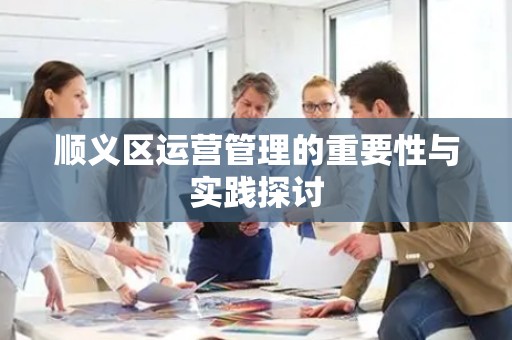 顺义区运营管理的重要性与实践探讨