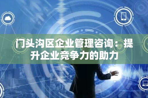门头沟区企业管理咨询：提升企业竞争力的助力