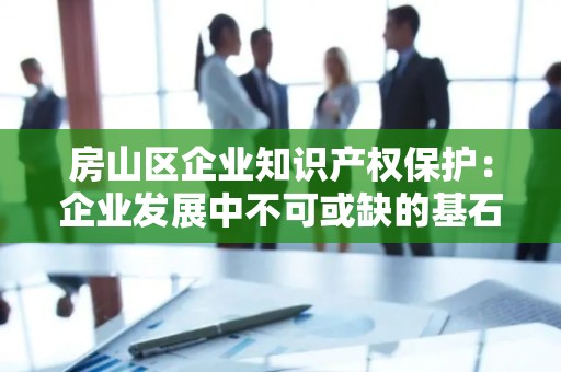 房山区企业知识产权保护：企业发展中不可或缺的基石