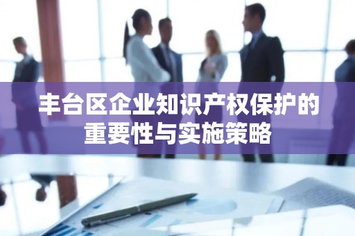 丰台区企业知识产权保护的重要性与实施策略