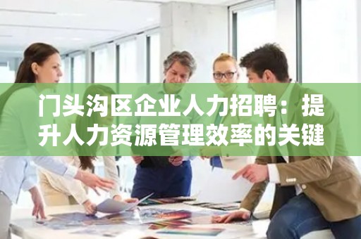 门头沟区企业人力招聘：提升人力资源管理效率的关键