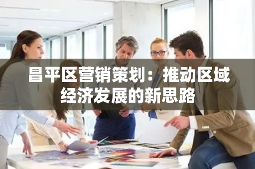 昌平区营销策划：推动区域经济发展的新思路