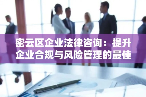 密云区企业法律咨询：提升企业合规与风险管理的最佳选择