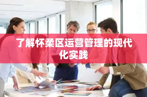 了解怀柔区运营管理的现代化实践