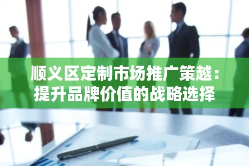 顺义区定制市场推广策越：提升品牌价值的战略选择