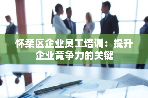 怀柔区企业员工培训：提升企业竞争力的关键