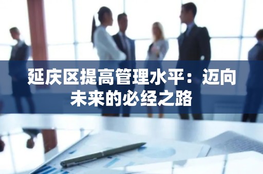 延庆区提高管理水平：迈向未来的必经之路