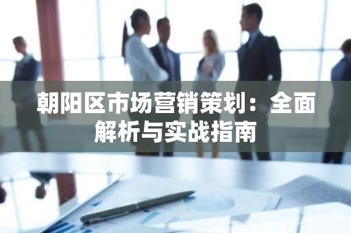 朝阳区市场营销策划：全面解析与实战指南
