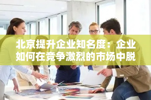 北京提升企业知名度：企业如何在竞争激烈的市场中脱颖而出