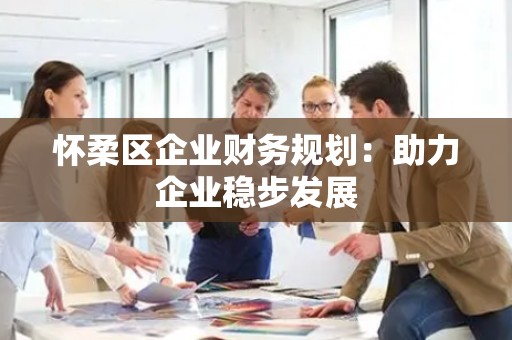 怀柔区企业财务规划：助力企业稳步发展