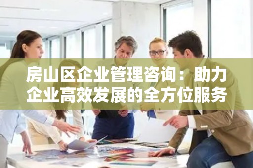 房山区企业管理咨询：助力企业高效发展的全方位服务