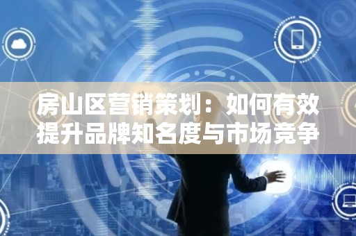 房山区营销策划：如何有效提升品牌知名度与市场竞争力