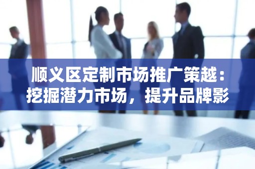 顺义区定制市场推广策越：挖掘潜力市场，提升品牌影响力