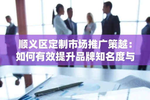 顺义区定制市场推广策越：如何有效提升品牌知名度与销售额？