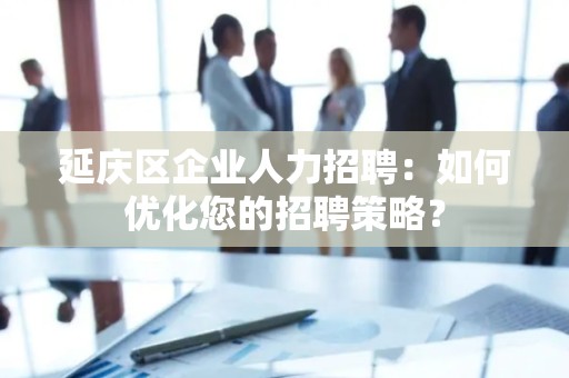延庆区企业人力招聘：如何优化您的招聘策略？