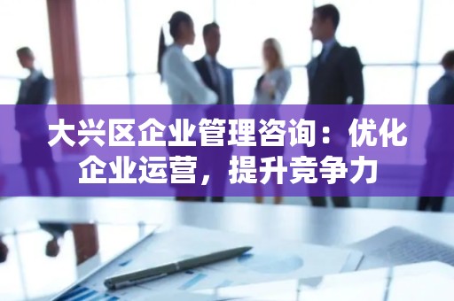 大兴区企业管理咨询：优化企业运营，提升竞争力