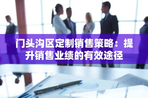 门头沟区定制销售策略：提升销售业绩的有效途径