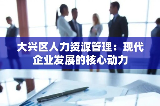 大兴区人力资源管理：现代企业发展的核心动力
