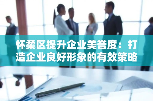 怀柔区提升企业美誉度：打造企业良好形象的有效策略