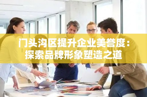 门头沟区提升企业美誉度：探索品牌形象塑造之道