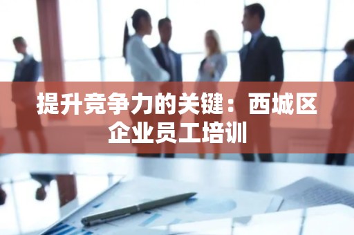提升竞争力的关键：西城区企业员工培训