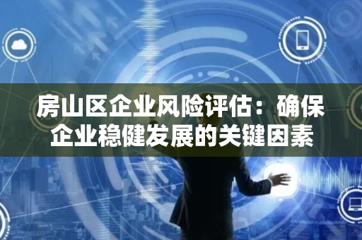 房山区企业风险评估：确保企业稳健发展的关键因素