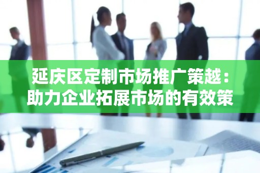 延庆区定制市场推广策越：助力企业拓展市场的有效策略